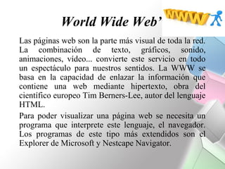 World Wide Web”
Las páginas web son la parte más visual de toda la red.
La combinación de texto, gráficos, sonido,
animaciones, vídeo... convierte este servicio en todo
un espectáculo para nuestros sentidos. La WWW se
basa en la capacidad de enlazar la información que
contiene una web mediante hipertexto, obra del
científico europeo Tim Berners-Lee, autor del lenguaje
HTML.
Para poder visualizar una página web se necesita un
programa que interprete este lenguaje, el navegador.
Los programas de este tipo más extendidos son el
Explorer de Microsoft y Nestcape Navigator.
 
