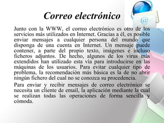 Correo electrónico
Junto con la WWW, el correo electrónico es otro de los
servicios más utilizados en Internet. Gracias a él, es posible
enviar mensajes a cualquier persona del mundo que
disponga de una cuenta en Internet. Un mensaje puede
contener, a parte del propio texto, imágenes e incluso
ficheros adjuntos. De hecho, algunos de los virus más
extendidos han utilizado esta vía para introducirse en las
máquinas de los usuarios. Para evitar cualquier tipo de
problema, la recomendación más básica es la de no abrir
ningún fichero del cual no se conozca su procedencia.
Para enviar y recibir mensajes de correo electrónico se
necesita un cliente de email, la aplicación mediante la cual
se realizan todas las operaciones de forma sencilla y
cómoda.
 
