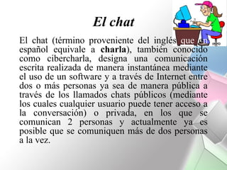 El chat
El chat (término proveniente del inglés que en
español equivale a charla), también conocido
como cibercharla, designa una comunicación
escrita realizada de manera instantánea mediante
el uso de un software y a través de Internet entre
dos o más personas ya sea de manera pública a
través de los llamados chats públicos (mediante
los cuales cualquier usuario puede tener acceso a
la conversación) o privada, en los que se
comunican 2 personas y actualmente ya es
posible que se comuniquen más de dos personas
a la vez.
 