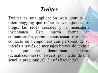 Twitter
Twitter es una aplicación web gratuita de
microblogging que reúne las ventajas de los
blogs, las redes sociales y la mensajería
instantánea.     Esta   nueva     forma     de
comunicación, permite a sus usuarios estar en
contacto en tiempo real con personas de su
interés a través de mensajes breves de texto a
los     que      se   denominan       Updates
(actualizaciones) o Tweets, por medio de una
sencilla pregunta: ¿Qué estás haciendo?.
 