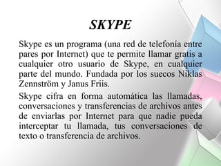 SKYPE
Skype es un programa (una red de telefonía entre
pares por Internet) que te permite llamar gratis a
cualquier otro usuario de Skype, en cualquier
parte del mundo. Fundada por los suecos Niklas
Zennström y Janus Friis.
Skype cifra en forma automática las llamadas,
conversaciones y transferencias de archivos antes
de enviarlas por Internet para que nadie pueda
interceptar tu llamada, tus conversaciones de
texto o transferencia de archivos.
 