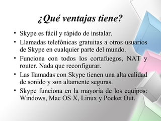 ¿Qué ventajas tiene?
• Skype es fácil y rápido de instalar.
• Llamadas telefónicas gratuitas a otros usuarios
  de Skype en cualquier parte del mundo.
• Funciona con todos los cortafuegos, NAT y
  router. Nada que reconfigurar.
• Las llamadas con Skype tienen una alta calidad
  de sonido y son altamente seguras.
• Skype funciona en la mayoría de los equipos:
  Windows, Mac OS X, Linux y Pocket Out.
 