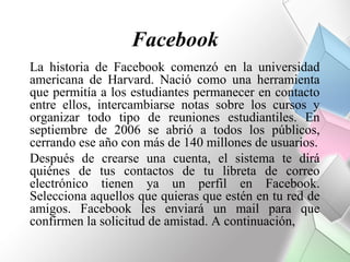 Facebook
La historia de Facebook comenzó en la universidad
americana de Harvard. Nació como una herramienta
que permitía a los estudiantes permanecer en contacto
entre ellos, intercambiarse notas sobre los cursos y
organizar todo tipo de reuniones estudiantiles. En
septiembre de 2006 se abrió a todos los públicos,
cerrando ese año con más de 140 millones de usuarios.
Después de crearse una cuenta, el sistema te dirá
quiénes de tus contactos de tu libreta de correo
electrónico tienen ya un perfil en Facebook.
Selecciona aquellos que quieras que estén en tu red de
amigos. Facebook les enviará un mail para que
confirmen la solicitud de amistad. A continuación,
 
