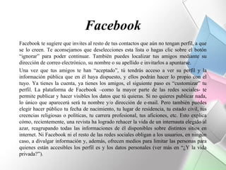 Facebook
Facebook te sugiere que invites al resto de tus contactos que aún no tengan perfil, a que
se lo creen. Te aconsejamos que deselecciones esta lista o hagas clic sobre el botón
“ignorar” para poder continuar. También puedes localizar tus amigos mediante su
dirección de correo electrónico, su nombre o su apellido e invitarlos a apuntarse.
Una vez que tus amigos te han “aceptado”, tú tendrás acceso a ver su perfil y la
información pública que en él haya dispuesto, y ellos podrán hacer lo propio con el
tuyo. Ya tienes la cuenta, ya tienes los amigos, el siguiente paso es “customizar” tu
perfil. La plataforma de Facebook –como la mayor parte de las redes sociales- te
permite publicar y hacer visibles los datos que tú quieras. Si no quieres publicar nada,
lo único que aparecerá será tu nombre y/o dirección de e-mail. Pero también puedes
elegir hacer público tu fecha de nacimiento, tu lugar de residencia, tu estado civil, tus
creencias religiosas o políticas, tu carrera profesional, tus aficiones, etc. Esto explica
cómo, recientemente, una revista ha logrado rehacer la vida de un internauta elegido al
azar, reagrupando todas las informaciones de él disponibles sobre distintos sitios en
internet. Ni Facebook ni el resto de las redes sociales obligan a los usuarios, en ningún
caso, a divulgar información y, además, ofrecen medios para limitar las personas para
quienes están accesibles los perfil es y los datos personales (ver más en “¿Y la vida
privada?”).
 