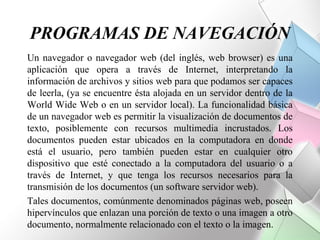 PROGRAMAS DE NAVEGACIÓN
Un navegador o navegador web (del inglés, web browser) es una
aplicación que opera a través de Internet, interpretando la
información de archivos y sitios web para que podamos ser capaces
de leerla, (ya se encuentre ésta alojada en un servidor dentro de la
World Wide Web o en un servidor local). La funcionalidad básica
de un navegador web es permitir la visualización de documentos de
texto, posiblemente con recursos multimedia incrustados. Los
documentos pueden estar ubicados en la computadora en donde
está el usuario, pero también pueden estar en cualquier otro
dispositivo que esté conectado a la computadora del usuario o a
través de Internet, y que tenga los recursos necesarios para la
transmisión de los documentos (un software servidor web).
Tales documentos, comúnmente denominados páginas web, poseen
hipervínculos que enlazan una porción de texto o una imagen a otro
documento, normalmente relacionado con el texto o la imagen.
 