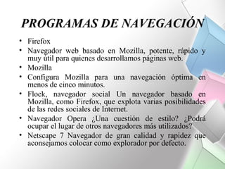 PROGRAMAS DE NAVEGACIÓN
• Firefox
• Navegador web basado en Mozilla, potente, rápido y
  muy útil para quienes desarrollamos páginas web.
• Mozilla
• Configura Mozilla para una navegación óptima en
  menos de cinco minutos.
• Flock, navegador social Un navegador basado en
  Mozilla, como Firefox, que explota varias posibilidades
  de las redes sociales de Internet.
• Navegador Opera ¿Una cuestión de estilo? ¿Podrá
  ocupar el lugar de otros navegadores más utilizados?
• Netscape 7 Navegador de gran calidad y rapidez que
  aconsejamos colocar como explorador por defecto.
 