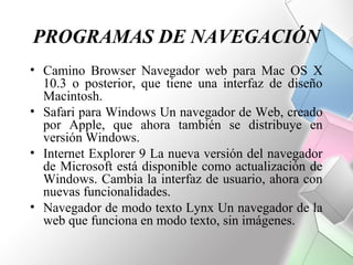 PROGRAMAS DE NAVEGACIÓN
• Camino Browser Navegador web para Mac OS X
  10.3 o posterior, que tiene una interfaz de diseño
  Macintosh.
• Safari para Windows Un navegador de Web, creado
  por Apple, que ahora también se distribuye en
  versión Windows.
• Internet Explorer 9 La nueva versión del navegador
  de Microsoft está disponible como actualización de
  Windows. Cambia la interfaz de usuario, ahora con
  nuevas funcionalidades.
• Navegador de modo texto Lynx Un navegador de la
  web que funciona en modo texto, sin imágenes.
 