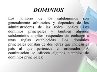 DOMINIOS
Los nombres de los subdominios son
generalmente arbitrarios y dependen de los
administradores de las redes locales. Los
dominios principales y también algunos
subdominios amplios, responden sin embargo a
unas reglas establecidas. Los dominios
principales constan de dos letras que indican el
país al que pertenece el ordenador. A
continuación se ofrecen algunos ejemplos de
dominios principales:
 