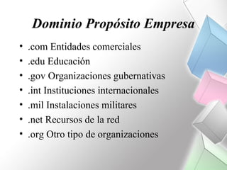 Dominio Propósito Empresa
•   .com Entidades comerciales
•   .edu Educación
•   .gov Organizaciones gubernativas
•   .int Instituciones internacionales
•   .mil Instalaciones militares
•   .net Recursos de la red
•   .org Otro tipo de organizaciones
 