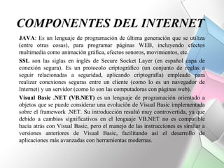 COMPONENTES DEL INTERNET
JAVA: Es un lenguaje de programación de última generación que se utiliza
(entre otras cosas), para programar páginas WEB, incluyendo efectos
multimedia como animación gráfica, efectos sonoros, movimientos, etc.
SSL son las siglas en inglés de Secure Socket Layer (en español capa de
conexión segura). Es un protocolo criptográfico (un conjunto de reglas a
seguir relacionadas a seguridad, aplicando criptografía) empleado para
realizar conexiones seguras entre un cliente (como lo es un navegador de
Internet) y un servidor (como lo son las computadoras con páginas web).
Visual Basic .NET (VB.NET) es un lenguaje de programación orientado a
objetos que se puede considerar una evolución de Visual Basic implementada
sobre el framework .NET. Su introducción resultó muy controvertida, ya que
debido a cambios significativos en el lenguaje VB.NET no es compatible
hacia atrás con Visual Basic, pero el manejo de las instrucciones es similar a
versiones anteriores de Visual Basic, facilitando así el desarrollo de
aplicaciones más avanzadas con herramientas modernas.
 