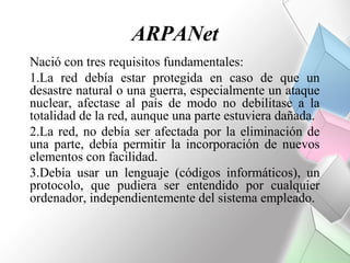 ARPANet
Nació con tres requisitos fundamentales:
1.La red debía estar protegida en caso de que un
desastre natural o una guerra, especialmente un ataque
nuclear, afectase al país de modo no debilitase a la
totalidad de la red, aunque una parte estuviera dañada.
2.La red, no debía ser afectada por la eliminación de
una parte, debía permitir la incorporación de nuevos
elementos con facilidad.
3.Debía usar un lenguaje (códigos informáticos), un
protocolo, que pudiera ser entendido por cualquier
ordenador, independientemente del sistema empleado.
 
