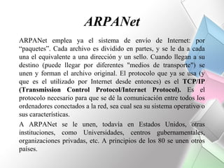 ARPANet
ARPANet emplea ya el sistema de envío de Internet: por
“paquetes”. Cada archivo es dividido en partes, y se le da a cada
una el equivalente a una dirección y un sello. Cuando llegan a su
destino (puede llegar por diferentes "medios de transporte") se
unen y forman el archivo original. El protocolo que ya se usa (y
que es el utilizado por Internet desde entonces) es el TCP/IP
(Transmission Control Protocol/Internet Protocol). Es el
protocolo necesario para que se dé la comunicación entre todos los
ordenadores conectados a la red, sea cual sea su sistema operativo o
sus características.
A ARPANet se le unen, todavía en Estados Unidos, otras
instituciones, como Universidades, centros gubernamentales,
organizaciones privadas, etc. A principios de los 80 se unen otros
países.
 
