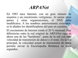 ARPANet
En 1983 nace Internet, con un gran número de
usuarios y un crecimiento vertiginoso. Al unirse otros
países y otras organizaciones, el DNS debe
modificarse. A los nombres anteriormente existentes,
se le añaden los identificadores del país en cuestión.
El crecimiento de Internet ronda el 20 % mensual. Hay
diferencias entre la red original de ARPANet (que es
ahora una de las "backbone", parte de la red con más
velocidad de transmisión de datos) y el resto. En la red
principal, la velocidad actual de transmisión de datos
permite enviar la Enciclopedia Británica en unos
segundos.
 