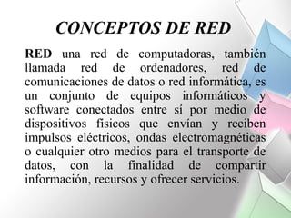 CONCEPTOS DE RED
RED una red de computadoras, también
llamada red de ordenadores, red de
comunicaciones de datos o red informática, es
un conjunto de equipos informáticos y
software conectados entre sí por medio de
dispositivos físicos que envían y reciben
impulsos eléctricos, ondas electromagnéticas
o cualquier otro medios para el transporte de
datos, con la finalidad de compartir
información, recursos y ofrecer servicios.
 