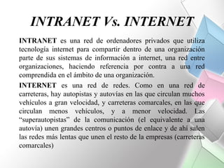 INTRANET Vs. INTERNET
INTRANET es una red de ordenadores privados que utiliza
tecnología internet para compartir dentro de una organización
parte de sus sistemas de información a internet, una red entre
organizaciones, haciendo referencia por contra a una red
comprendida en el ámbito de una organización.
INTERNET es una red de redes. Como en una red de
carreteras, hay autopistas y autovías en las que circulan muchos
vehículos a gran velocidad, y carreteras comarcales, en las que
circulan menos vehículos, y a menor velocidad. Las
“superautopistas” de la comunicación (el equivalente a una
autovía) unen grandes centros o puntos de enlace y de ahí salen
las redes más lentas que unen el resto de la empresas (carreteras
comarcales)
 
