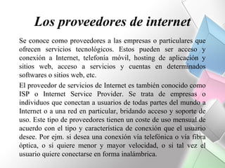 Los proveedores de internet
Se conoce como proveedores a las empresas o particulares que
ofrecen servicios tecnológicos. Estos pueden ser acceso y
conexión a Internet, telefonía móvil, hosting de aplicación y
sitios web, acceso a servicios y cuentas en determinados
softwares o sitios web, etc.
El proveedor de servicios de Internet es también conocido como
ISP o Internet Service Provider. Se trata de empresas o
individuos que conectan a usuarios de todas partes del mundo a
Internet o a una red en particular, bridando acceso y soporte de
uso. Este tipo de proveedores tienen un coste de uso mensual de
acuerdo con el tipo y característica de conexión que el usuario
desee. Por ejm. si desea una conexión vía telefónica o vía fibra
óptica, o si quiere menor y mayor velocidad, o si tal vez el
usuario quiere conectarse en forma inalámbrica.
 