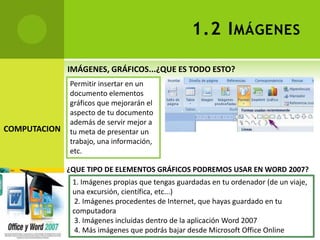 1.2 I MÁGENES

              IMÁGENES, GRÁFICOS...¿QUE ES TODO ESTO?
              Permitir insertar en un
              documento elementos
              gráficos que mejorarán el
              aspecto de tu documento
              además de servir mejor a
COMPUTACION   tu meta de presentar un
              trabajo, una información,
              etc.

              ¿QUE TIPO DE ELEMENTOS GRÁFICOS PODREMOS USAR EN WORD 2007?
               1. Imágenes propias que tengas guardadas en tu ordenador (de un viaje,
               una excursión, científica, etc...)
                2. Imágenes procedentes de Internet, que hayas guardado en tu
               computadora
                3. Imágenes incluidas dentro de la aplicación Word 2007
                4. Más imágenes que podrás bajar desde Microsoft Office Online
 