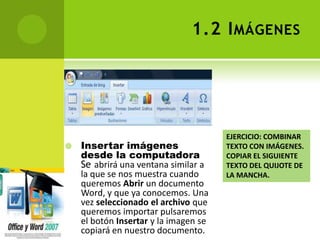 1.2 I MÁGENES




                                       EJERCICIO: COMBINAR
   Insertar imágenes                  TEXTO CON IMÁGENES.
    desde la computadora               COPIAR EL SIGUIENTE
    Se abrirá una ventana similar a    TEXTO DEL QUIJOTE DE
    la que se nos muestra cuando       LA MANCHA.
    queremos Abrir un documento
    Word, y que ya conocemos. Una
    vez seleccionado el archivo que
    queremos importar pulsaremos
    el botón Insertar y la imagen se
    copiará en nuestro documento.
 