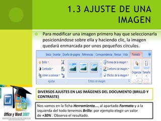 1.3 AJUSTE DE UNA
                             IMAGEN
   Para modificar una imagen primero hay que seleccionarla
    posicionándose sobre ella y haciendo clic, la imagen
    quedará enmarcada por unos pequeños círculos.




DIVERSOS AJUSTES EN LAS IMÁGENES DEL DOCUMENTO (BRILLO Y
CONTRASTE)

Nos vamos en la ficha Herramienta..., al apartado Formato y a la
izquierda del todo tenemos Brillo: por ejemplo elegir un valor
de +30% . Observa el resultado.
 