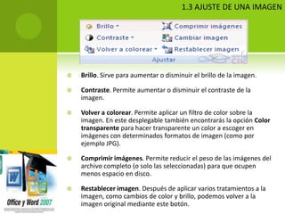 1.3 AJUSTE DE UNA IMAGEN




   Brillo. Sirve para aumentar o disminuir el brillo de la imagen.

   Contraste. Permite aumentar o disminuir el contraste de la
    imagen.

   Volver a colorear. Permite aplicar un filtro de color sobre la
    imagen. En este desplegable también encontrarás la opción Color
    transparente para hacer transparente un color a escoger en
    imágenes con determinados formatos de imagen (como por
    ejemplo JPG).

   Comprimir imágenes. Permite reducir el peso de las imágenes del
    archivo completo (o solo las seleccionadas) para que ocupen
    menos espacio en disco.

   Restablecer imagen. Después de aplicar varios tratamientos a la
    imagen, como cambios de color y brillo, podemos volver a la
    imagen original mediante este botón.
 