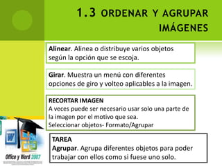 1.3 ORDENAR Y AGRUPAR
                                       IMÁGENES
Alinear. Alinea o distribuye varios objetos
según la opción que se escoja.

Girar. Muestra un menú con diferentes
opciones de giro y volteo aplicables a la imagen.

RECORTAR IMAGEN
A veces puede ser necesario usar solo una parte de
la imagen por el motivo que sea.
Seleccionar objetos- Formato/Agrupar

 TAREA
 Agrupar. Agrupa diferentes objetos para poder
 trabajar con ellos como si fuese uno solo.
 