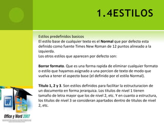 1.4ESTILOS

Estilos predefinidos basicos
El estilo base de cualquier texto es el Normal que por defecto esta
definido como fuente Times New Roman de 12 puntos alineado a la
izquierda.
Los otros estilos que aparecen por defecto son:

Borrar formato. Que es una forma rapida de eliminar cualquier formato
o estilo que hayamos asignado a una porcion de texto de modo que
vuelva a tener el aspecto base (el definido por el estilo Normal).

Titulo 1, 2 y 3. Son estilos definidos para facilitar la estructuracion de
un documento en forma jerarquica. Los titulos de nivel 1 tienen
tamaño de letra mayor que los de nivel 2, etc. Y en cuanto a estructura,
los titulos de nivel 3 se consideran apartados dentro de titulos de nivel
2, etc.
 