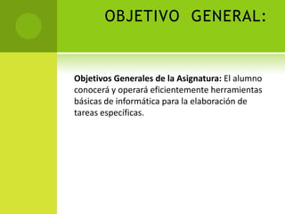 OBJETIVO GENERAL:


Objetivos Generales de la Asignatura: El alumno
conocerá y operará eficientemente herramientas
básicas de informática para la elaboración de
tareas específicas.
 