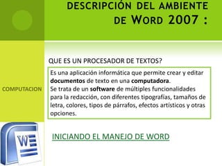 DESCRIPCIÓN DEL AMBIENTE
              DE W ORD 2007 :


QUE ES UN PROCESADOR DE TEXTOS?
Es una aplicación informática que permite crear y editar
documentos de texto en una computadora.
Se trata de un software de múltiples funcionalidades
para la redacción, con diferentes tipografías, tamaños de
letra, colores, tipos de párrafos, efectos artísticos y otras
opciones.


INICIANDO EL MANEJO DE WORD
 