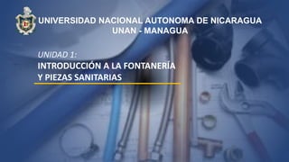UNIDAD 1:
INTRODUCCIÓN A LA FONTANERÍA
Y PIEZAS SANITARIAS
UNIVERSIDAD NACIONAL AUTONOMA DE NICARAGUA
UNAN - MANAGUA
 