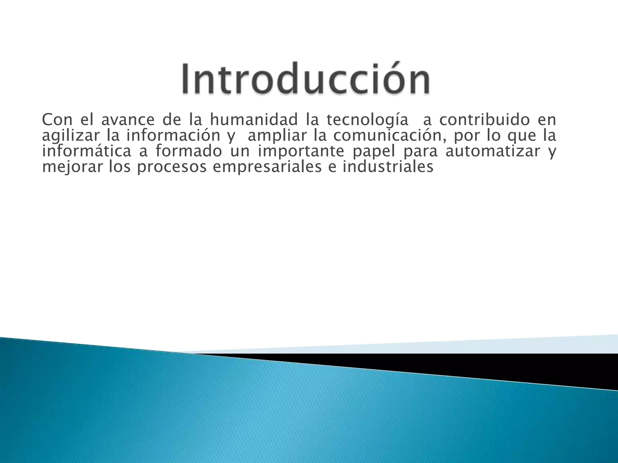 Con el avance de la humanidad la tecnología a contribuido en
agilizar la información y ampliar la comunicación, por lo que la
informática a formado un importante papel para automatizar y
mejorar los procesos empresariales e industriales
 