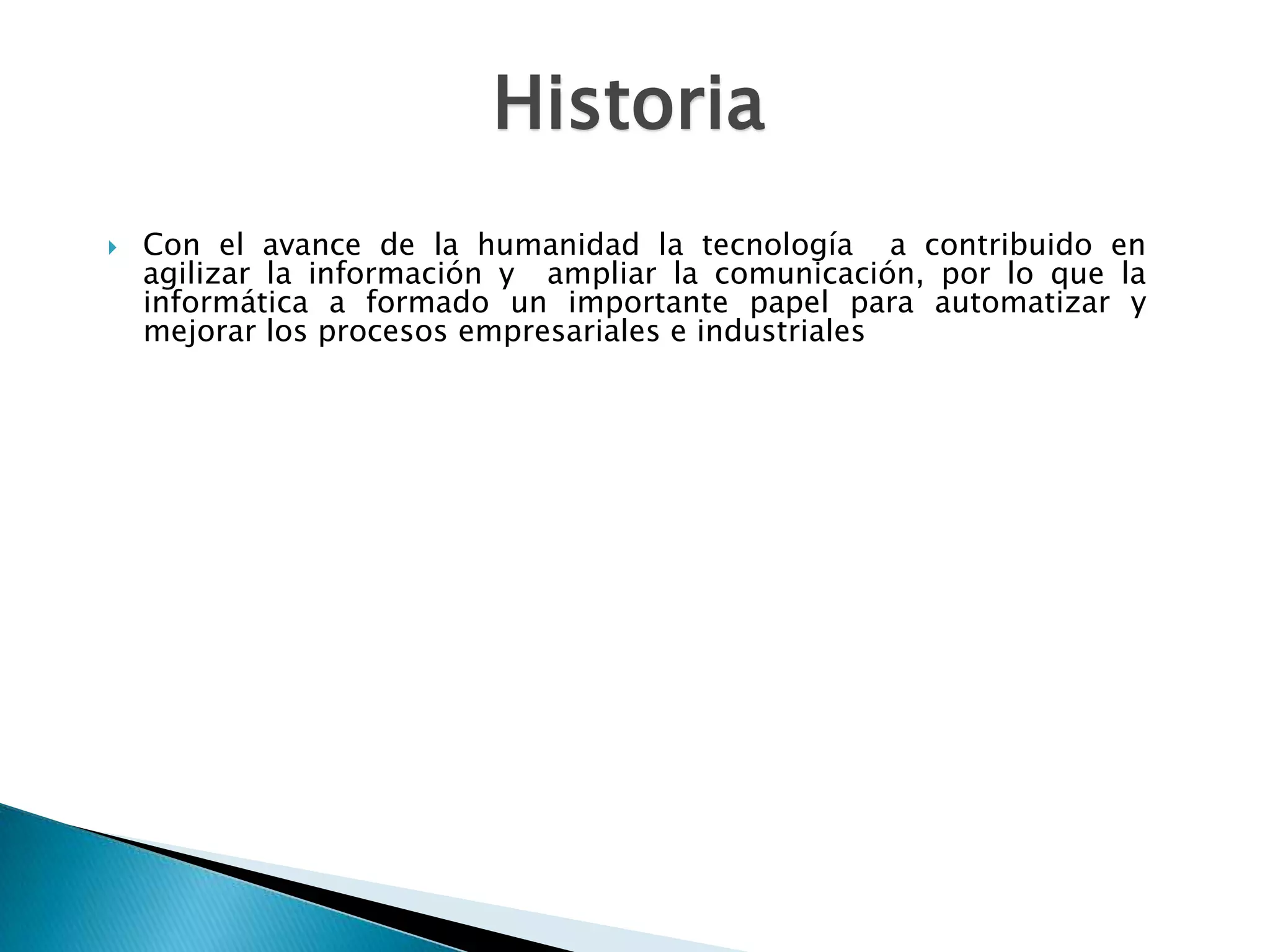 Historia
   Con el avance de la humanidad la tecnología a contribuido en
    agilizar la información y ampliar la comunicación, por lo que la
    informática a formado un importante papel para automatizar y
    mejorar los procesos empresariales e industriales
 