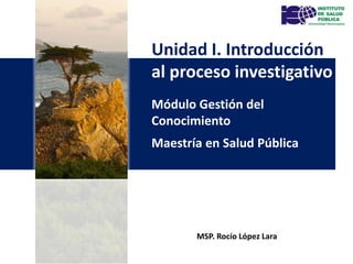 Módulo Gestión del
Conocimiento
Maestría en Salud Pública
Unidad I. Introducción
al proceso investigativo
MSP. Rocío López Lara
 