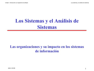 Unidad I. Introducción a la Ingeniería de software   Los sistemas y el análisis de sistemas




                      Los Sistemas y el Análisis de
                               Sistemas


          Las organizaciones y su impacto en los sistemas
                         de información



      ADLC 2010®
                                                                                   1
 
