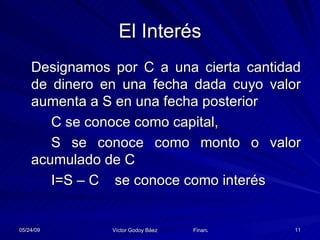 El Interés Designamos por C a una cierta cantidad de dinero en una fecha dada cuyo valor aumenta a S en una fecha posterior C se conoce como capital, S se conoce como monto o valor acumulado de C I=S – C  se conoce como interés 