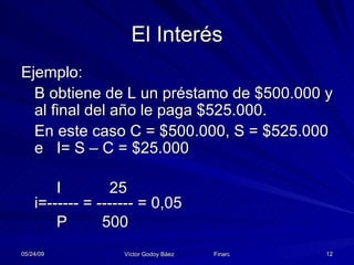 El Interés Ejemplo: B obtiene de L un préstamo de $500.000 y al final del año le paga $525.000. En este caso C = $500.000, S = $525.000  e  I= S – C = $25.000 I   25 i=------ = ------- = 0,05 P  500 