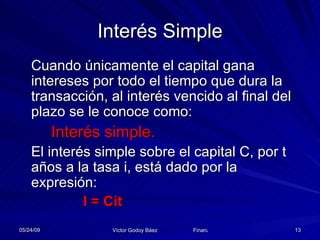 Interés Simple Cuando únicamente el capital gana intereses por todo el tiempo que dura la transacción, al interés vencido al final del plazo se le conoce como: Interés simple. El interés simple sobre el capital C, por t años a la tasa i, está dado por la expresión: I = Cit 