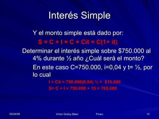 Interés Simple Y el monto simple está dado por: S = C + I = C + Cit = C(1+ it) Determinar el interés simple sobre $750.000 al 4% durante ½ año ¿Cuál será el monto? En este caso C=750.000, i=0,04 y t= ½, por lo cual I = Cit = 750.000(0,04) ½ =  $15.000 S= C + I = 750.000 + 15 = 765.000 