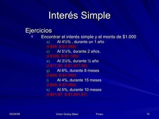 Interés Simple Ejercicios Encontrar el interés simple y el monto de $1.000 Al 4½% , durante un 1 año  (I:$45; S:$1.045) Al 5¼%, durante 2 años.  (I:$105; S:$1.105) Al 3½%, durante ½ año  (I:$17,50; S:$1.017,50) Al 6%, durante 8 meses  (I:$40; S:$1.040) Al 4%, durante 15 meses  (I:$50; S:$1.050) Al 5%, durante 10 meses  (I:$41,67; S:$1.041,67) 