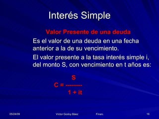Interés Simple Valor Presente de una deuda Es el valor de una deuda en una fecha anterior a la de su vencimiento.  El valor presente a la tasa interés simple i, del monto S, con vencimiento en t años es:   S C = --------   1 + it 