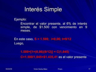 Interés Simple Ejemplo: Encontrar el valor presente, al 6% de interés simple, de $1.500 con vencimiento en 9 meses. En este caso,  S = 1.500;  i=0,06; t=9/12 Luego, 1.500=[1+(0,06)(9/12)] = C(1,045) C=1.500/1,045=$1.435,41  es el valor presente 