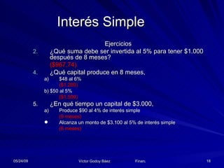 Interés Simple Ejercicios ¿Qué suma debe ser invertida al 5% para tener $1.000 después de 8 meses?  ($967,74) ¿Qué capital produce en 8 meses,  $48 al 6%  ($1.200)   b) $50 al 5%  ($1.500) ¿En qué tiempo un capital de $3.000, Produce $90 al 4% de interés simple  (9 meses) Alcanza un monto de $3.100 al 5% de interés simple  (8 meses) 