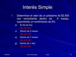 Interés Simple Determinar el valor de un préstamo de $2.500 con vencimiento dentro de  9 meses, suponiendo un rendimiento de 6% El día de hoy  ($2.392,34) Dentro de 3 meses  ($2.427,18) Dentro de 7 meses  ($2.475,25) Dentro de 1 año  ($2.537,50) 