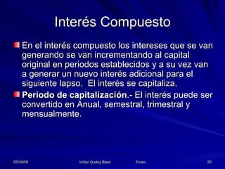 Interés Compuesto En el interés compuesto los intereses que se van generando se van incrementando al capital original en periodos establecidos y a su vez van a generar un nuevo interés adicional para el siguiente lapso.  El interés se capitaliza.  Periodo de capitalización .- El interés puede ser convertido en Anual, semestral, trimestral y mensualmente. 