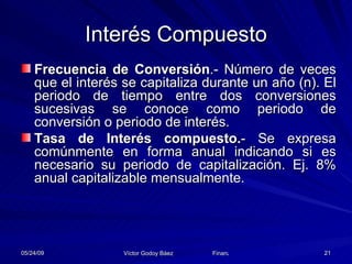 Interés Compuesto Frecuencia de Conversión .- Número de veces que el interés se capitaliza durante un año (n). El periodo de tiempo entre dos conversiones sucesivas se conoce como periodo de conversión o periodo de interés. Tasa de Interés compuesto. - Se expresa comúnmente en forma anual indicando si es necesario su periodo de capitalización. Ej. 8% anual capitalizable mensualmente. 
