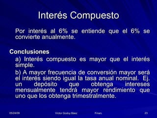 Interés Compuesto Por interés al 6% se entiende que el 6% se convierte anualmente. Conclusiones a) Interés compuesto es mayor que el interés simple. b) A mayor frecuencia de conversión mayor será el interés siendo igual la tasa anual nominal.  Ej. un depósito que obtenga intereses mensualmente tendrá mayor rendimiento que uno que los obtenga trimestralmente. 