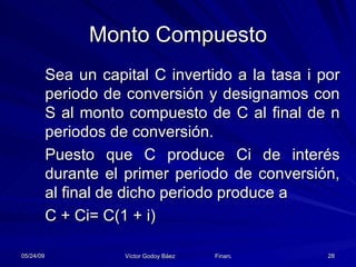 Monto Compuesto Sea un capital C invertido a la tasa i por periodo de conversión y designamos con S al monto compuesto de C al final de n periodos de conversión. Puesto que C produce Ci de interés durante el primer periodo de conversión, al final de dicho periodo produce a  C + Ci= C(1 + i) 