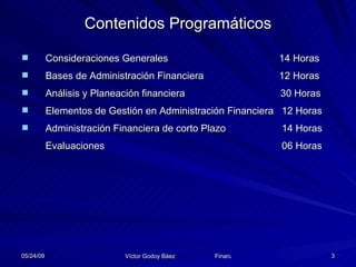 Contenidos Programáticos Consideraciones Generales   14 Horas Bases de Administración Financiera   12 Horas  Análisis y Planeación financiera  30  Horas Elementos de Gestión en Administración Financiera   12 Horas Administración Financiera de corto Plazo   14 Horas Evaluaciones    06 Horas 