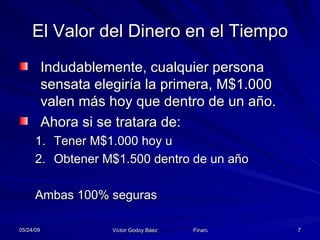 El Valor del Dinero en el Tiempo Indudablemente, cualquier persona sensata elegiría la primera, M$1.000 valen más hoy que dentro de un año. Ahora si se tratara de: Tener M$1.000 hoy u Obtener M$1.500 dentro de un año Ambas 100% seguras 