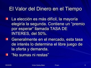 El Valor del Dinero en el Tiempo La elección es más difícil, la mayoría elegiría la segunda. Contiene un “premio por esperar” llamada TASA DE INTERES, del 50%. Generalmente en el mercado, esta tasa de interés lo determina el libre juego de la oferta y demanda. “No sumas ni restas” 
