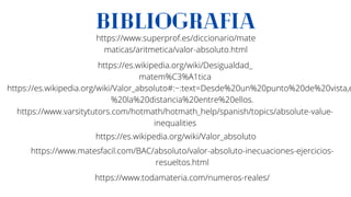 BIBLIOGRAFIA
https://www.varsitytutors.com/hotmath/hotmath_help/spanish/topics/absolute-value-
inequalities
https://es.wikipedia.org/wiki/Valor_absoluto#:~:text=Desde%20un%20punto%20de%20vista,e
%20la%20distancia%20entre%20ellos.
https://www.matesfacil.com/BAC/absoluto/valor-absoluto-inecuaciones-ejercicios-
resueltos.html
https://es.wikipedia.org/wiki/Valor_absoluto
https://www.superprof.es/diccionario/mate
maticas/aritmetica/valor-absoluto.html
https://es.wikipedia.org/wiki/Desigualdad_
matem%C3%A1tica
https://www.todamateria.com/numeros-reales/
 